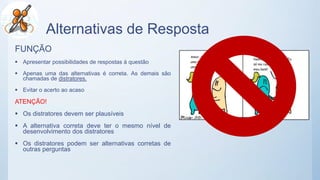 Alternativas de Resposta
FUNÇÃO
 Apresentar possibilidades de respostas à questão
 Apenas uma das alternativas é correta. As demais são
chamadas de distratores.
 Evitar o acerto ao acaso
ATENÇÃO!
 Os distratores devem ser plausíveis
 A alternativa correta deve ter o mesmo nível de
desenvolvimento dos distratores
 Os distratores podem ser alternativas corretas de
outras perguntas
 