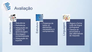 AvaliaçãoConteúdo
• Relevância
• Pertinência
• Adequação ao
objetivo de
aprendizagem
• Abordagem
contextualizada
• Adequação do
suporte
Estrutura
• Presença de
todos os
elementos
necessários à
compreensão
Linguagem
• Segue a forma
culta da língua
portuguesa
• Clareza do
enunciado e
das alternativas
de resposta
 