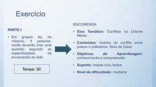 Exercício
PARTE I
• Em grupos de, no
máximo, 4 pessoas,
vocês deverão criar uma
questão segundo as
especificações da
encomenda ao lado
ENCOMENDA
• Eixo Temático: Conflitos no Oriente
Médio
• Conteúdos: história do conflito entre
judeus e palestinos, faixa de Gaza
• Objetivos de Aprendizagem:
conhecimento e compreensão
• Suporte: mapas e/ou textos
• Nível de dificuldade: mediana
Tempo: 30’
 