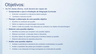Objetivos:
• Ao fim desta oficina, você deverá ser capaz de:
 Compreender o que é a Avaliação de Integração Curricular
 Entender o propósito e a relevância desta avaliação
 Conhecer a estrutura da AIC
 Planejar a elaboração de uma questão objetiva
 Escolher os conteúdos da questão
 Definir os objetivos de aprendizagem da questão
 Definir o estilo de questão mais adequado ao conteúdo e ao objetivo de aprendizagem
 Elaborar uma questão objetiva
 Identificar as partes que compõem uma questão objetiva
 Elaborar enunciado e instrução claros e relevantes
 Escolher objetos de suporte adequados à temática tratada na questão
 Elaborar alternativas de respostas plausíveis
 Avaliar uma questão objetiva
 Analisar a pertinência e relevância dos conteúdos contemplados na questão
 Avaliar a qualidade das partes que compõem a questão
 Analisar o uso adequado da língua portuguesa na construção da questão
 