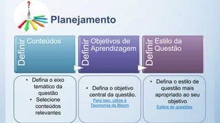 PlanejamentoDefinir
Conteúdos
Definir
Objetivos de
Aprendizagem
Definir
Estilo da
Questão
• Defina o objetivo
central da questão.
Para isso, utilize a
Taxonomia de Bloom
• Defina o eixo
temático da
questão
• Selecione
conteúdos
relevantes
• Defina o estilo de
questão mais
apropriado ao seu
objetivo
Estilos de questões
 
