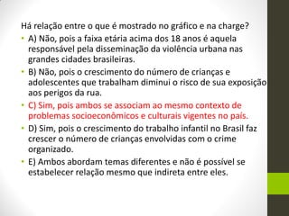 Há relação entre o que é mostrado no gráfico e na charge? 
•A) Não, pois a faixa etária acima dos 18 anos é aquela responsável pela disseminação da violência urbana nas grandes cidades brasileiras. 
•B) Não, pois o crescimento do número de crianças e adolescentes que trabalham diminui o risco de sua exposição aos perigos da rua. 
•C) Sim, pois ambos se associam ao mesmo contexto de problemas socioeconômicos e culturais vigentes no país. 
•D) Sim, pois o crescimento do trabalho infantil no Brasil faz crescer o número de crianças envolvidas com o crime organizado. 
•E) Ambos abordam temas diferentes e não é possível se estabelecer relação mesmo que indireta entre eles.  