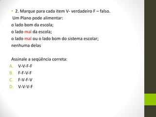 •2. Marque para cada item V- verdadeiro F – falso. 
Um Plano pode alimentar: 
o lado bom da escola; 
o lado mal da escola; 
o lado mal ou o lado bom do sistema escolar; 
nenhuma delas 
Assinale a seqüência correta: 
A.V-V-F-F 
B.F-F-V-F 
C.F-V-F-V 
D.V-V-V-F 
 