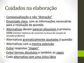 Cuidados na elaboração 
•Contextualização e não “distração” 
•Enunciado claro, com as informações necessárias para a resolução da questão 
•Alternativas devem parecer plausíveis à primeira vista (retratar hipóteses de raciocínio na busca da solução da situação-problema) 
•Alternativas gramaticalmente ajustadas à questão 
•Alternativas com a mesma extensão 
•Evitar respostas “slogan” 
•Evitar termos absolutos e também os vagos 
•Cada alternativa com uma única ideia 
