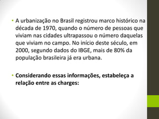 •A urbanização no Brasil registrou marco histórico na década de 1970, quando o número de pessoas que viviam nas cidades ultrapassou o número daquelas que viviam no campo. No início deste século, em 2000, segundo dados do IBGE, mais de 80% da população brasileira já era urbana. 
•Considerando essas informações, estabeleça a relação entre as charges:  