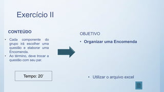 Exercício II
CONTEÚDO
• Cada componente do
grupo irá escolher uma
questão e elaborar uma
Encomenda.
• Ao término, deve trocar a
questão com seu par.
OBJETIVO
• Organizar uma Encomenda
• Utilizar o arquivo excelTempo: 20’
 