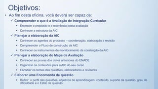 Objetivos:
• Ao fim desta oficina, você deverá ser capaz de:
 Compreender o que é a Avaliação de Integração Curricular
 Entender o propósito e a relevância desta avaliação
 Conhecer a estrutura da AIC
 Planejar a elaboração da AIC
 Conhecer os agentes do processo – coordenação, elaboração e revisão
 Compreender o Fluxo de construção da AIC
 Conhecer os instrumentos de monitoramento da construção da AIC
 Planejar a elaboração do Mapa da Avaliação
 Conhecer as provas dos ciclos anteriores do ENADE
 Organizar os conteúdos para a AIC do seu curso
 Escolher os temas das questões, elaboradores e revisores
 Elaborar uma Encomenda de questão
 Definir o perfil das questões, objetivos de aprendizagem, conteúdo, suporte da questão, grau de
dificuldade e o Estilo da questão.
 