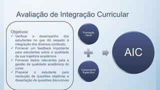 Avaliação de Integração Curricular
Formação
Geral
Componente
Específico
AIC
Objetivos:
 Verificar o desempenho dos
estudantes no que diz respeito à
integração dos diversos conteúdo;
 Fornecer um feedback importante
para estudantes sobre a qualidade
da sua trajetória acadêmica
 Fornecer dados relevantes para a
gestão da qualidade acadêmica do
curso
 Preparar o estudante para
resolução de questões objetivas e
dissertação de questões discursivas
 