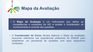Mapa da Avaliação
• O Coordenador de Curso deverá elaborar o Mapa da Avaliação,
buscando referência nas experiências anteriores do ENADE para
estabelecer um percentual de questões com seus respectivos
conteúdos.
• O Mapa da Avaliação é um instrumento que define as
competências e conteúdos da AIC e auxiliar o coordenador no
monitoramento e controle das questões.
 