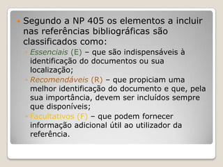 Segundo a NP 405 os elementos a incluir nas referências bibliográficas são classificados como:Essenciais (E) – que são indispensáveis à identificação do documentos ou sua localização;Recomendáveis (R) – que propiciam uma melhor identificação do documento e que, pela sua importância, devem ser incluídos sempre que disponíveis;Facultativos (F) – que podem fornecer informação adicional útil ao utilizador da referência.