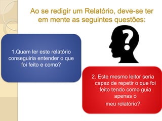 Ao se redigir um Relatório, deve-se ter
em mente as seguintes questões:
2. Este mesmo leitor seria
capaz de repetir o que foi
feito tendo como guia
apenas o
meu relatório?
1.Quem ler este relatório
conseguiria entender o que
foi feito e como?
 