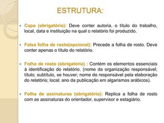 ESTRUTURA:
 Capa (obrigatório): Deve conter autoria, o título do trabalho,
local, data e instituição na qual o relatório foi produzido.
 Falsa folha de rosto(opcional): Precede a folha de rosto. Deve
conter apenas o título do relatório.
 Folha de rosto (obrigatório) : Contém os elementos essenciais
à identificação do relatório. (nome da organização responsável;
título; subtítulo, se houver; nome do responsável pela elaboração
do relatório; local; ano da publicação em algarismos arábicos).
 Folha de assinaturas (obrigatório): Replica a folha de rosto
com as assinaturas do orientador, supervisor e estagiário.
 
