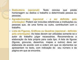  Dedicatória (opcional): Texto conciso que presta
homenagem ou dedica o trabalho a determinada pessoa ou
pessoas.
 Agradecimentos (opcional - a ser definido pela
orientação): Podem ser incluídas referências a instituições ou
pessoas que, de uma forma ou outra, contribuíram com o
trabalho.
 Lista de Figuras, Gráficos ou Quadros (opcional - definido
pela orientação): As listas devem ser utilizadas somente se o
autor do trabalho julgar necessárias. Recomenda-se a
elaboração da lista própria para cada tipo. A lista de figuras
(figuras, gravuras, desenhos, mapas e outros) deve ser
elaborada de acordo com a ordem em que os elementos se
apresentam no texto, com indicação do seu número e da
página em que se encontra.
 