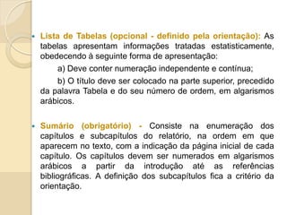  Lista de Tabelas (opcional - definido pela orientação): As
tabelas apresentam informações tratadas estatisticamente,
obedecendo à seguinte forma de apresentação:
a) Deve conter numeração independente e contínua;
b) O título deve ser colocado na parte superior, precedido
da palavra Tabela e do seu número de ordem, em algarismos
arábicos.
 Sumário (obrigatório) - Consiste na enumeração dos
capítulos e subcapítulos do relatório, na ordem em que
aparecem no texto, com a indicação da página inicial de cada
capítulo. Os capítulos devem ser numerados em algarismos
arábicos a partir da introdução até as referências
bibliográficas. A definição dos subcapítulos fica a critério da
orientação.
 