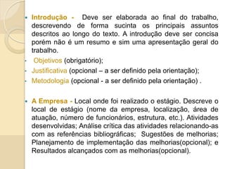  Introdução - Deve ser elaborada ao final do trabalho,
descrevendo de forma sucinta os principais assuntos
descritos ao longo do texto. A introdução deve ser concisa
porém não é um resumo e sim uma apresentação geral do
trabalho.
• Objetivos (obrigatório);
• Justificativa (opcional – a ser definido pela orientação);
• Metodologia (opcional - a ser definido pela orientação) .
 A Empresa - Local onde foi realizado o estágio. Descreve o
local de estágio (nome da empresa, localização, área de
atuação, número de funcionários, estrutura, etc.). Atividades
desenvolvidas; Análise crítica das atividades relacionando-as
com as referências bibliográficas; Sugestões de melhorias;
Planejamento de implementação das melhorias(opcional); e
Resultados alcançados com as melhorias(opcional).
 