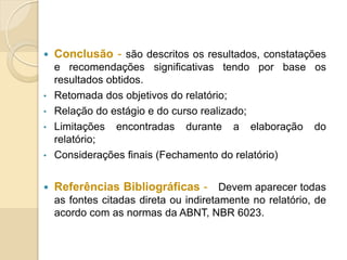  Conclusão - são descritos os resultados, constatações
e recomendações significativas tendo por base os
resultados obtidos.
• Retomada dos objetivos do relatório;
• Relação do estágio e do curso realizado;
• Limitações encontradas durante a elaboração do
relatório;
• Considerações finais (Fechamento do relatório)
 Referências Bibliográficas - Devem aparecer todas
as fontes citadas direta ou indiretamente no relatório, de
acordo com as normas da ABNT, NBR 6023.
 