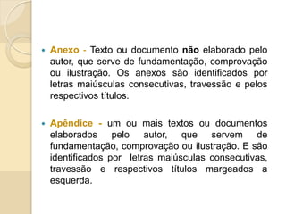  Anexo - Texto ou documento não elaborado pelo
autor, que serve de fundamentação, comprovação
ou ilustração. Os anexos são identificados por
letras maiúsculas consecutivas, travessão e pelos
respectivos títulos.
 Apêndice - um ou mais textos ou documentos
elaborados pelo autor, que servem de
fundamentação, comprovação ou ilustração. E são
identificados por letras maiúsculas consecutivas,
travessão e respectivos títulos margeados a
esquerda.
 