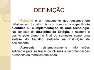DEFINIÇÃO
Relatório é um documento que descreve em
detalhes um trabalho técnico, como uma experiência
científica ou a implementação de uma tecnologia.
No contexto da disciplina de Estágio, o relatório é
escrito pelo aluno no final do semestre como uma
síntese do trabalho efetuado na instituição de
acolhimento.
Apresentam sistematicamente informações
suficiente para se traçar conclusões e recomendações
a respeito da temática analisada.
 