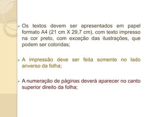  Os textos devem ser apresentados em papel
formato A4 (21 cm X 29,7 cm), com texto impresso
na cor preto, com exceção das ilustrações, que
podem ser coloridas;
 A impressão deve ser feita somente no lado
anverso da folha;
 A numeração de páginas deverá aparecer no canto
superior direito da folha;
 
