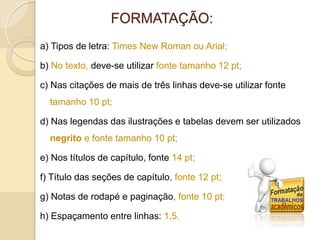 FORMATAÇÃO:
a) Tipos de letra: Times New Roman ou Arial;
b) No texto, deve-se utilizar fonte tamanho 12 pt;
c) Nas citações de mais de três linhas deve-se utilizar fonte
tamanho 10 pt;
d) Nas legendas das ilustrações e tabelas devem ser utilizados
negrito e fonte tamanho 10 pt;
e) Nos títulos de capítulo, fonte 14 pt;
f) Título das seções de capítulo, fonte 12 pt;
g) Notas de rodapé e paginação, fonte 10 pt;
h) Espaçamento entre linhas: 1,5.
 