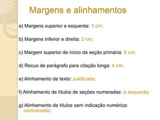 Margens e alinhamentos
a) Margens superior e esquerda: 3 cm;
b) Margens inferior e direita: 2 cm;
c) Margem superior de início da seção primária: 5 cm;
d) Recuo de parágrafo para citação longa: 4 cm;
e) Alinhamento de texto: justificado;
f) Alinhamento de títulos de seções numeradas: à esquerda;
g) Alinhamento de títulos sem indicação numérica:
centralizado.
 