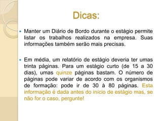 Dicas:
 Manter um Diário de Bordo durante o estágio permite
listar os trabalhos realizados na empresa. Suas
informações também serão mais precisas.
 Em média, um relatório de estágio deveria ter umas
trinta páginas. Para um estágio curto (de 15 a 30
dias), umas quinze páginas bastam. O número de
páginas pode variar de acordo com os organismos
de formação: pode ir de 30 à 80 páginas. Esta
informação é dada antes do início de estágio mas, se
não for o caso, pergunte!
 