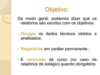 Objetivo:
De modo geral, podemos dizer que os
relatórios são escritos com os objetivos:
• Divulgar os dados técnicos obtidos e
analisados;
• Registrá-los em caráter permanente ;
• E conclusão de curso (no caso de
relatórios de estágio) quando obrigatório.
 