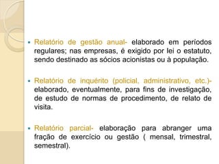  Relatório de gestão anual- elaborado em períodos
regulares; nas empresas, é exigido por lei o estatuto,
sendo destinado as sócios acionistas ou à população.
 Relatório de inquérito (policial, administrativo, etc.)-
elaborado, eventualmente, para fins de investigação,
de estudo de normas de procedimento, de relato de
visita.
 Relatório parcial- elaboração para abranger uma
fração de exercício ou gestão ( mensal, trimestral,
semestral).
 
