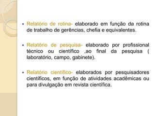  Relatório de rotina- elaborado em função da rotina
de trabalho de gerências, chefia e equivalentes.
 Relatório de pesquisa- elaborado por profissional
técnico ou científico ,ao final da pesquisa (
laboratório, campo, gabinete).
 Relatório científico- elaborados por pesquisadores
científicos, em função de atividades acadêmicas ou
para divulgação em revista científica.
 