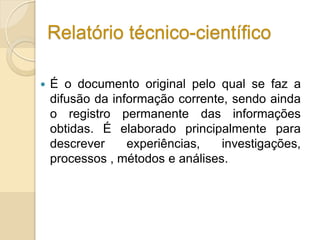 Relatório técnico-científico
 É o documento original pelo qual se faz a
difusão da informação corrente, sendo ainda
o registro permanente das informações
obtidas. É elaborado principalmente para
descrever experiências, investigações,
processos , métodos e análises.
 