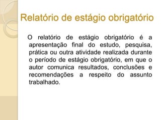 Relatório de estágio obrigatório
O relatório de estágio obrigatório é a
apresentação final do estudo, pesquisa,
prática ou outra atividade realizada durante
o período de estágio obrigatório, em que o
autor comunica resultados, conclusões e
recomendações a respeito do assunto
trabalhado.
 
