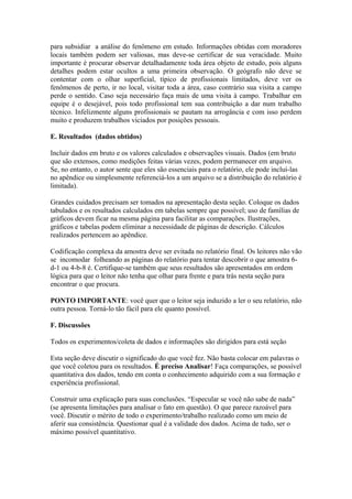 para subsidiar a análise do fenômeno em estudo. Informações obtidas com moradores
locais também podem ser valiosas, mas deve-se certificar de sua veracidade. Muito
importante é procurar observar detalhadamente toda área objeto de estudo, pois alguns
detalhes podem estar ocultos a uma primeira observação. O geógrafo não deve se
contentar com o olhar superficial, típico de profissionais limitados, deve ver os
fenômenos de perto, ir no local, visitar toda a área, caso contrário sua visita a campo
perde o sentido. Caso seja necessário faça mais de uma visita à campo. Trabalhar em
equipe é o desejável, pois todo profissional tem sua contribuição a dar num trabalho
técnico. Infelizmente alguns profissionais se pautam na arrogância e com isso perdem
muito e produzem trabalhos viciados por posições pessoais.
E. Resultados (dados obtidos)
Incluir dados em bruto e os valores calculados e observações visuais. Dados (em bruto
que são extensos, como medições feitas várias vezes, podem permanecer em arquivo.
Se, no entanto, o autor sente que eles são essenciais para o relatório, ele pode incluí-las
no apêndice ou simplesmente referenciá-los a um arquivo se a distribuição do relatório é
limitada).
Grandes cuidados precisam ser tomados na apresentação desta seção. Coloque os dados
tabulados e os resultados calculados em tabelas sempre que possível; uso de famílias de
gráficos devem ficar na mesma página para facilitar as comparações. Ilustrações,
gráficos e tabelas podem eliminar a necessidade de páginas de descrição. Cálculos
realizados pertencem ao apêndice.
Codificação complexa da amostra deve ser evitada no relatório final. Os leitores não vão
se incomodar folheando as páginas do relatório para tentar descobrir o que amostra 6-
d-1 ou 4-b-8 é. Certifique-se também que seus resultados são apresentados em ordem
lógica para que o leitor não tenha que olhar para frente e para trás nesta seção para
encontrar o que procura.
PONTO IMPORTANTE: você quer que o leitor seja induzido a ler o seu relatório, não
outra pessoa. Torná-lo tão fácil para ele quanto possível.
F. Discussões
Todos os experimentos/coleta de dados e informações são dirigidos para está seção
Esta seção deve discutir o significado do que você fez. Não basta colocar em palavras o
que você coletou para os resultados. É preciso Analisar! Faça comparações, se possível
quantitativa dos dados, tendo em conta o conhecimento adquirido com a sua formação e
experiência profissional.
Construir uma explicação para suas conclusões. “Especular se você não sabe de nada”
(se apresenta limitações para analisar o fato em questão). O que parece razoável para
você. Discutir o mérito de todo o experimento/trabalho realizado como um meio de
aferir sua consistência. Questionar qual é a validade dos dados. Acima de tudo, ser o
máximo possível quantitativo.
 