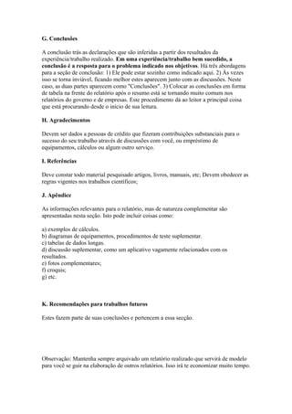 G. Conclusôes
A conclusão trás as declarações que são inferidas a partir dos resultados da
experiência/trabalho realizado. Em uma experiência/trabalho bem sucedido, a
conclusão é a resposta para o problema indicado nos objetivos. Há três abordagens
para a seção de conclusão: 1) Ele pode estar sozinho como indicado aqui. 2) Às vezes
isso se torna inviável, ficando melhor estes aparecem junto com as discussões. Neste
caso, as duas partes aparecem como "Conclusões". 3) Colocar as conclusões em forma
de tabela na frente do relatório após o resumo está se tornando muito comum nos
relatórios do governo e de empresas. Este procedimento dá ao leitor a principal coisa
que está procurando desde o início de sua leitura.
H. Agradecimentos
Devem ser dados a pessoas de crédito que fizeram contribuições substanciais para o
sucesso do seu trabalho através de discussões com você, ou empréstimo de
equipamentos, cálculos ou algum outro serviço.
I. Referências
Deve constar todo material pesquisado artigos, livros, manuais, etc; Devem obedecer as
regras vigentes nos trabalhos científicos;
J. Apêndice
As informações relevantes para o relatório, mas de natureza complementar são
apresentadas nesta seção. Isto pode incluir coisas como:
a) exemplos de cálculos.
b) diagramas de equipamentos, procedimentos de teste suplementar.
c) tabelas de dados longas.
d) discussão suplementar, como um aplicativo vagamente relacionados com os
resultados.
e) fotos complementares;
f) croquis;
g) etc.
K. Recomendações para trabalhos futuros
Estes fazem parte de suas conclusões e pertencem a essa secção.
Observação: Mantenha sempre arquivado um relatório realizado que servirá de modelo
para você se guir na elaboração de outros relatórios. Isso irá te economizar muito tempo.
 