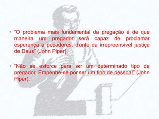 • “O problema mais fundamental da pregação é de que
maneira um pregador será capaz de proclamar
esperança a pecadores, diante da irrepreensível justiça
de Deus” (John Piper).
• “Não se esforce para ser um determinado tipo de
pregador. Empenhe-se por ser um tipo de pessoa!” (John
Piper).
 