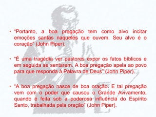 • “Portanto, a boa pregação tem como alvo incitar
emoções santas naqueles que ouvem. Seu alvo é o
coração” (John Piper).
• “É uma tragédia ver pastores expor os fatos bíblicos e
em seguida se sentarem. A boa pregação apela ao povo
para que responda à Palavra de Deus” (John Piper).
• “A boa pregação nasce de boa oração. E tal pregação
vem com o poder que causou o Grande Avivamento,
quando é feita sob a poderosa influência do Espírito
Santo, trabalhada pela oração” (John Piper).
 