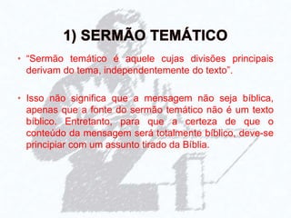 • “Sermão temático é aquele cujas divisões principais
derivam do tema, independentemente do texto”.
• Isso não significa que a mensagem não seja bíblica,
apenas que a fonte do sermão temático não é um texto
bíblico. Entretanto, para que a certeza de que o
conteúdo da mensagem será totalmente bíblico, deve-se
principiar com um assunto tirado da Bíblia.
 