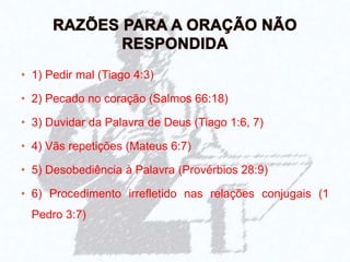 • 1) Pedir mal (Tiago 4:3)
• 2) Pecado no coração (Salmos 66:18)
• 3) Duvidar da Palavra de Deus (Tiago 1:6, 7)
• 4) Vãs repetições (Mateus 6:7)
• 5) Desobediência à Palavra (Provérbios 28:9)
• 6) Procedimento irrefletido nas relações conjugais (1
Pedro 3:7)
 