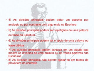 • 4) As divisões principais podem tratar um assunto por
analogia ou por contraste com algo mais na Escritura
• 5) As divisões principais podem ser repetições de uma palavra
ou frase da Escritura
• 6) As divisões principais podem ter o apoio de uma palavra ou
frase bíblica
• 7) As divisões principais podem consistir em um estudo que
mostre os diversos de uma palavra ou de várias palavras nas
Escrituras
• 8) As divisões principais não devem apoiar-se em textos de
prova fora do contexto
 