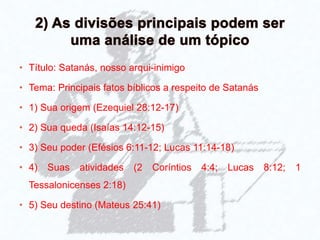 • Título: Satanás, nosso arqui-inimigo
• Tema: Principais fatos bíblicos a respeito de Satanás
• 1) Sua origem (Ezequiel 28:12-17)
• 2) Sua queda (Isaías 14:12-15)
• 3) Seu poder (Efésios 6:11-12; Lucas 11:14-18)
• 4) Suas atividades (2 Coríntios 4:4; Lucas 8:12; 1
Tessalonicenses 2:18)
• 5) Seu destino (Mateus 25:41)
 