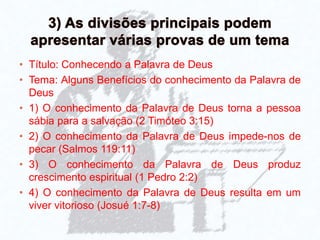 • Título: Conhecendo a Palavra de Deus
• Tema: Alguns Benefícios do conhecimento da Palavra de
Deus
• 1) O conhecimento da Palavra de Deus torna a pessoa
sábia para a salvação (2 Timóteo 3:15)
• 2) O conhecimento da Palavra de Deus impede-nos de
pecar (Salmos 119:11)
• 3) O conhecimento da Palavra de Deus produz
crescimento espiritual (1 Pedro 2:2)
• 4) O conhecimento da Palavra de Deus resulta em um
viver vitorioso (Josué 1:7-8)
 