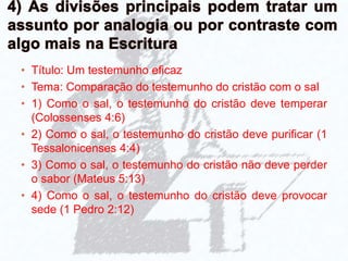 • Título: Um testemunho eficaz
• Tema: Comparação do testemunho do cristão com o sal
• 1) Como o sal, o testemunho do cristão deve temperar
(Colossenses 4:6)
• 2) Como o sal, o testemunho do cristão deve purificar (1
Tessalonicenses 4:4)
• 3) Como o sal, o testemunho do cristão não deve perder
o sabor (Mateus 5:13)
• 4) Como o sal, o testemunho do cristão deve provocar
sede (1 Pedro 2:12)
 