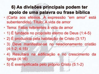 • (Carta aos efésios. A expressão “em amor” está
subentendida). Título: A vida de amor
• Tema: Fatos referentes à vida de amor
• 1) É fundada no propósito eterno de Deus (1:4-5)
• 2) É produzida pela habitação de Cristo (3:17)
• 3) Deve manifestar-se no relacionamento cristão
(4:1-2; 4:15)
• 4) Resultará na edificação e no crescimento da
Igreja (4:16)
• 5) É exemplificada pelo próprio Cristo (5:1-2)
 