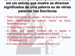 • Título: Estimativas de valores – de Deus ou do homem
• Tema: Significados da palavra “honra” no Novo
Testamento grego
• 1) Preço pago (1 Coríntios 6:20)
• 2) Valor que alguns homens dão a regras e
ensinamentos humanos (Colossenses 2:22-23)
• 3) Estima ou respeito conferido a outrem (1 Timóteo
1:17; Hebreus 2:9)
• 4) O valor de Cristo para o cristão (1 Pedro 2:7)
 