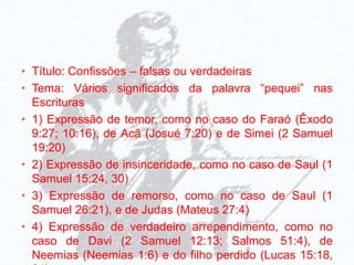 • Título: Confissões – falsas ou verdadeiras
• Tema: Vários significados da palavra “pequei” nas
Escrituras
• 1) Expressão de temor, como no caso do Faraó (Êxodo
9:27; 10:16), de Acã (Josué 7:20) e de Simei (2 Samuel
19:20)
• 2) Expressão de insinceridade, como no caso de Saul (1
Samuel 15:24, 30)
• 3) Expressão de remorso, como no caso de Saul (1
Samuel 26:21), e de Judas (Mateus 27:4)
• 4) Expressão de verdadeiro arrependimento, como no
caso de Davi (2 Samuel 12:13; Salmos 51:4), de
Neemias (Neemias 1:6) e do filho perdido (Lucas 15:18,
 
