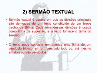 • Sermão textual é aquele em que as divisões principais
são derivadas de um texto constituído de um breve
trecho da Bíblia. Cada uma dessas divisões é usada
como linha de sugestão, e o texto fornece o tema do
sermão.
• O texto pode consistir em apenas uma linha de um
versículo bíblico, em um versículo todo ou, até mesmo
em dois ou três versículos.
 