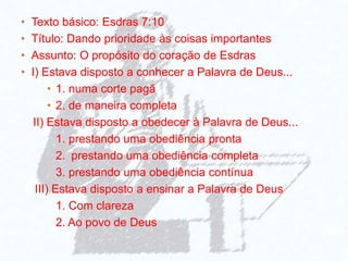 • Texto básico: Esdras 7:10
• Título: Dando prioridade às coisas importantes
• Assunto: O propósito do coração de Esdras
• I) Estava disposto a conhecer a Palavra de Deus...
• 1. numa corte pagã
• 2. de maneira completa
II) Estava disposto a obedecer à Palavra de Deus...
1. prestando uma obediência pronta
2. prestando uma obediência completa
3. prestando uma obediência contínua
III) Estava disposto a ensinar a Palavra de Deus
1. Com clareza
2. Ao povo de Deus
 