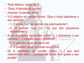 • Texto Básico: Isaías 55:7
• Título: A bênção do perdão
• Assunto: O perdão divino
• I) O objetivo do perdão divino: “Que o ímpio abandone o
seu caminho”
• 1. O ímpio (Lit. “os que são vis externamente”)
• 2. O homem mau (Lit. “os que são pecadores
respeitáveis”)
• II) As condições do perdão divino: “[...] abandone o seu
caminho [...] volte-se para o SENHOR”
• 1. O pecador deve deixar o mal
• 2. O pecador deve converter-se a Deus
• III) A promessa do perdão divino: “[...] que terá
misericórdia dele [...] porque ele dá de bom grado o seu
perdão”
 