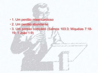 • 1. Um perdão misericordioso
• 2. Um perdão abundante
• 3. Um perdão completo (Salmos 103:3; Miquéias 7:18-
19; 1 João 1:9)
 