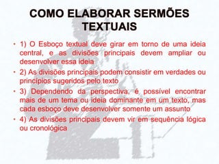 • 1) O Esboço textual deve girar em torno de uma ideia
central, e as divisões principais devem ampliar ou
desenvolver essa ideia
• 2) As divisões principais podem consistir em verdades ou
princípios sugeridos pelo texto
• 3) Dependendo da perspectiva, é possível encontrar
mais de um tema ou ideia dominante em um texto, mas
cada esboço deve desenvolver somente um assunto
• 4) As divisões principais devem vir em sequência lógica
ou cronológica
 