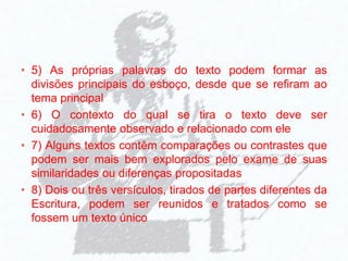 • 5) As próprias palavras do texto podem formar as
divisões principais do esboço, desde que se refiram ao
tema principal
• 6) O contexto do qual se tira o texto deve ser
cuidadosamente observado e relacionado com ele
• 7) Alguns textos contêm comparações ou contrastes que
podem ser mais bem explorados pelo exame de suas
similaridades ou diferenças propositadas
• 8) Dois ou três versículos, tirados de partes diferentes da
Escritura, podem ser reunidos e tratados como se
fossem um texto único
 